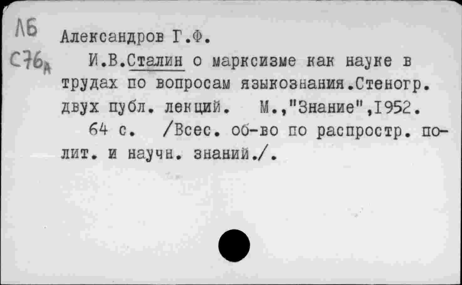 ﻿Александров Г.Ф.
И .В.Сталин о марксизме как науке в трудах по вопросам языкознания.Стеногр. двух публ. лекций. М./Знание” ,1952.
64 с. /Всес. об-во по распростр. полит. и научн. знаний./.